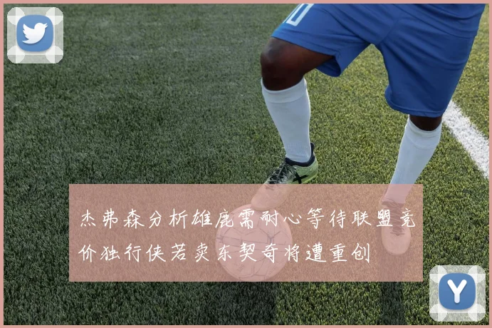 杰弗森分析雄鹿需耐心等待联盟竞价独行侠若卖东契奇将遭重创