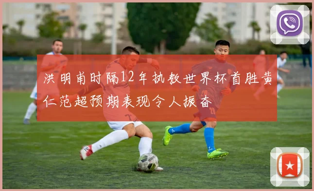 洪明甫时隔12年执教世界杯首胜黄仁范超预期表现令人振奋