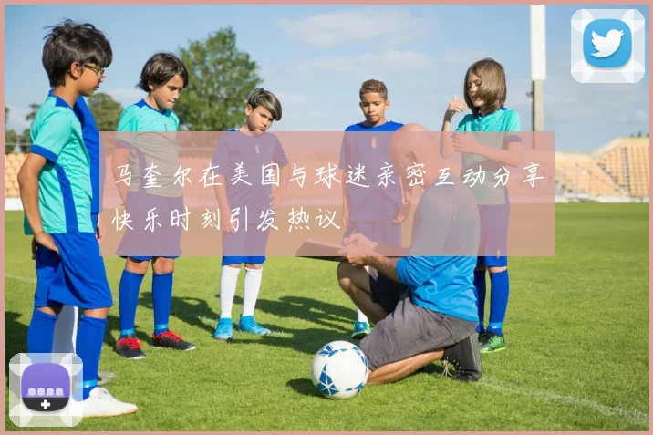 马奎尔在美国与球迷亲密互动分享快乐时刻引发热议