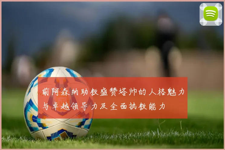 前阿森纳助教盛赞塔帅的人格魅力与卓越领导力及全面执教能力