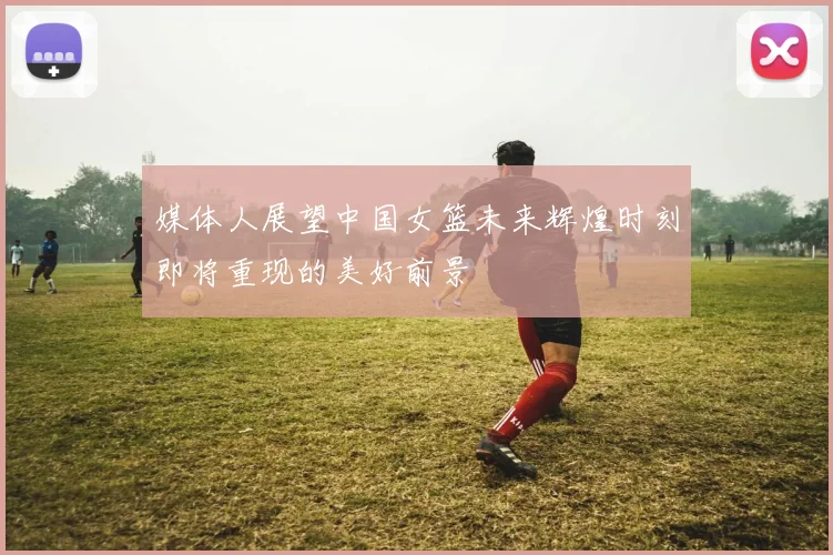 媒体人展望中国女篮未来辉煌时刻即将重现的美好前景