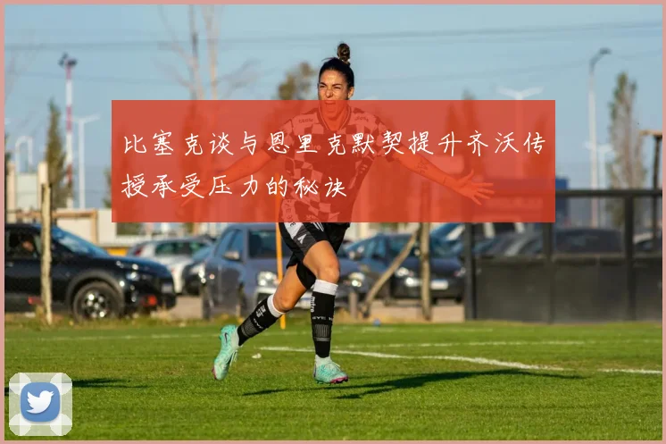 比塞克谈与恩里克默契提升齐沃传授承受压力的秘诀