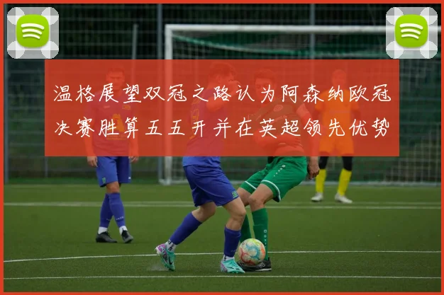 温格展望双冠之路认为阿森纳欧冠决赛胜算五五开并在英超领先优势明显