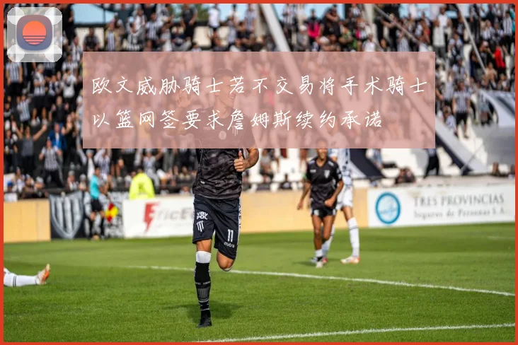 欧文威胁骑士若不交易将手术骑士以篮网签要求詹姆斯续约承诺