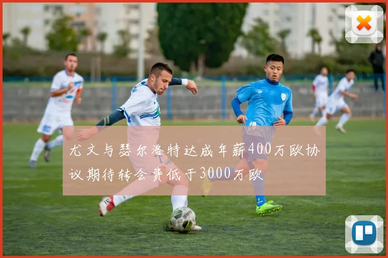 尤文与瑟尔洛特达成年薪400万欧协议期待转会费低于3000万欧