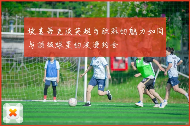 埃基蒂克谈英超与欧冠的魅力如同与顶级球星的浪漫约会