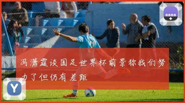 冯潇霆谈国足世界杯前景称我们努力了但仍有差距