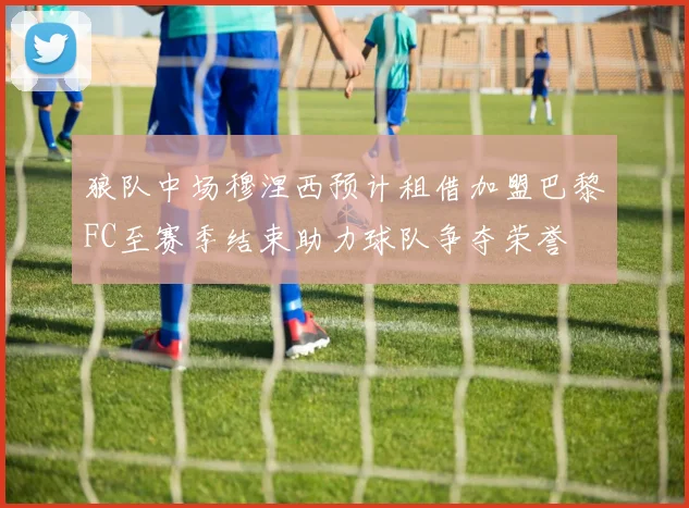 狼队中场穆涅西预计租借加盟巴黎FC至赛季结束助力球队争夺荣誉