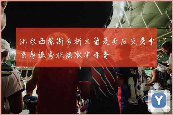 比尔西蒙斯分析火箭是否应交易申京与选秀权换取字母哥