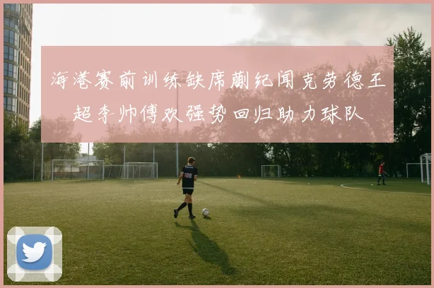 海港赛前训练缺席蒯纪闻克劳德王燊超李帅傅欢强势回归助力球队