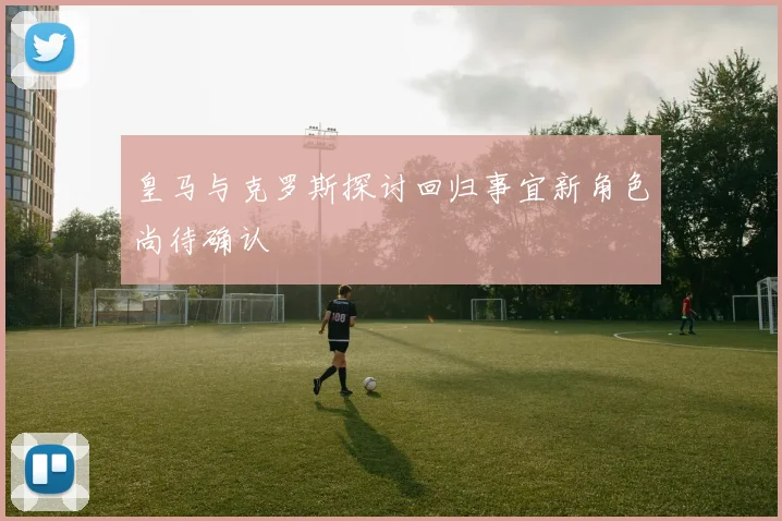 皇马与克罗斯探讨回归事宜新角色尚待确认