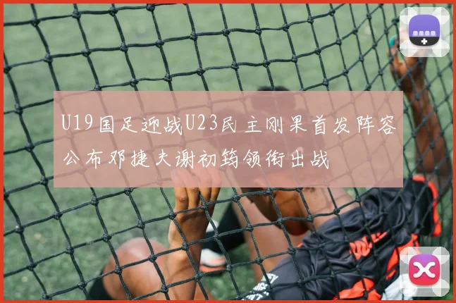 U19国足迎战U23民主刚果首发阵容公布邓捷夫谢初筠领衔出战