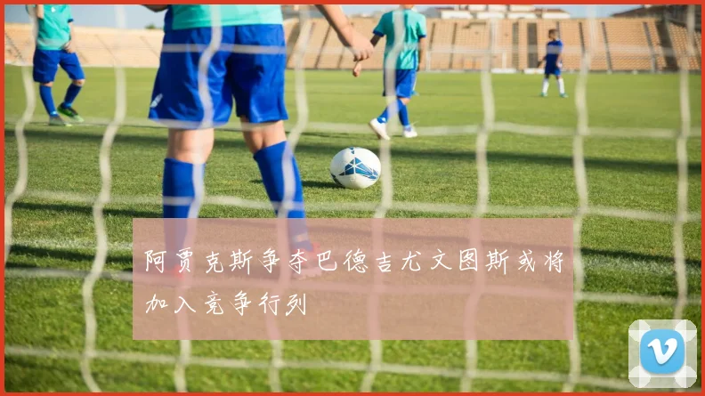 阿贾克斯争夺巴德吉尤文图斯或将加入竞争行列