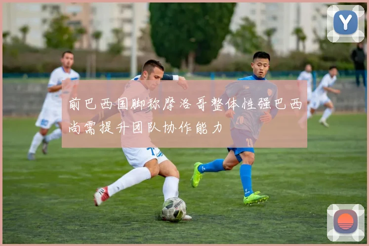 前巴西国脚称摩洛哥整体性强巴西尚需提升团队协作能力