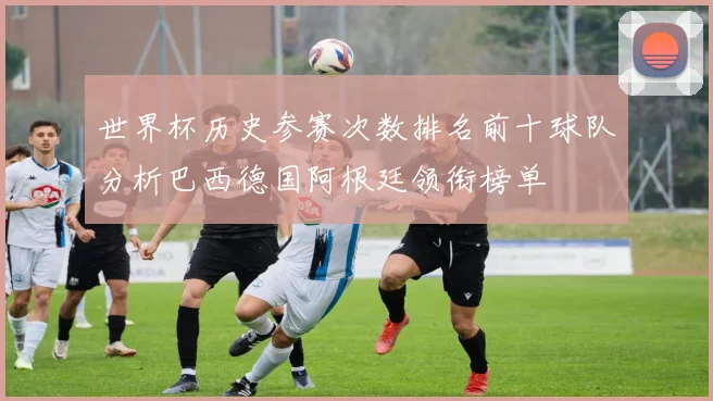 世界杯历史参赛次数排名前十球队分析巴西德国阿根廷领衔榜单