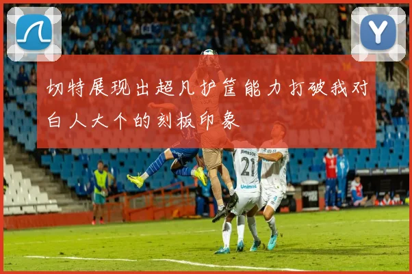 切特展现出超凡护筐能力打破我对白人大个的刻板印象
