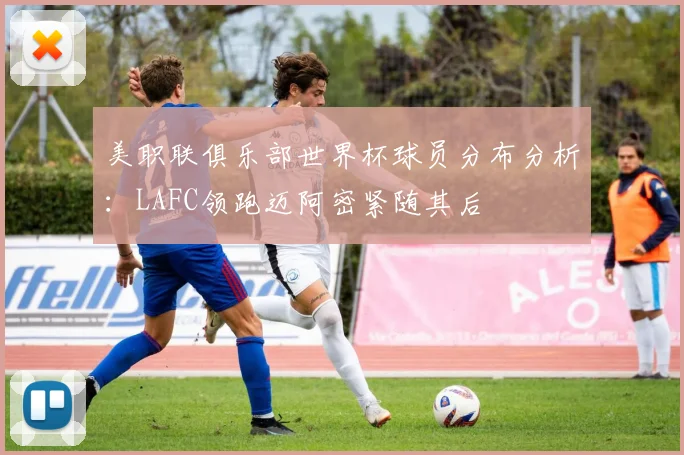 美职联俱乐部世界杯球员分布分析：LAFC领跑迈阿密紧随其后