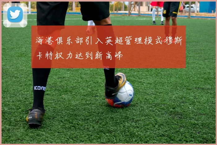 海港俱乐部引入英超管理模式穆斯卡特权力达到新高峰
