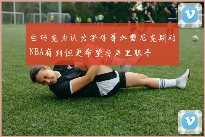 白巧克力认为字母哥加盟尼克斯对NBA有利但更希望与库里联手