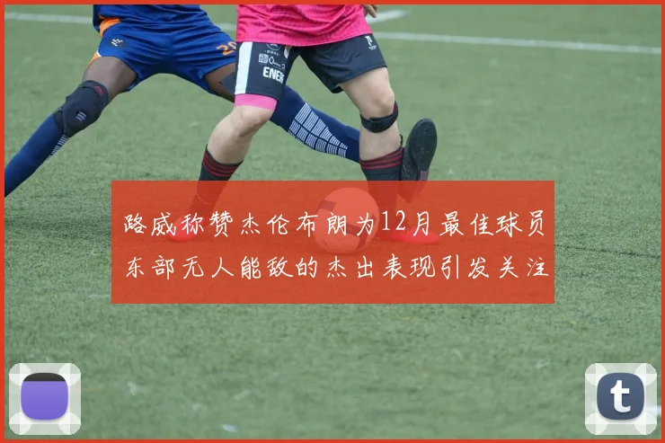路威称赞杰伦布朗为12月最佳球员东部无人能敌的杰出表现引发关注