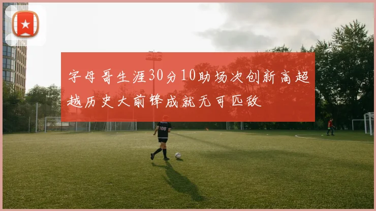 字母哥生涯30分10助场次创新高超越历史大前锋成就无可匹敌