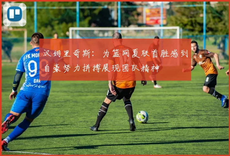 汉姆里奇斯：为篮网夏联首胜感到自豪努力拼搏展现团队精神
