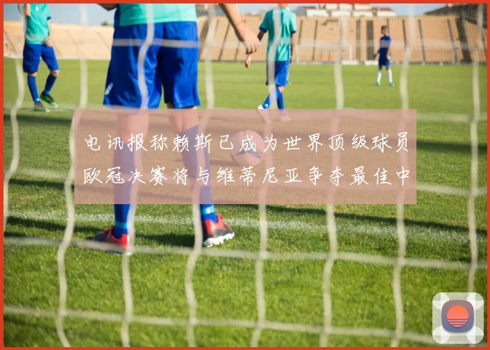 电讯报称赖斯已成为世界顶级球员欧冠决赛将与维蒂尼亚争夺最佳中场称号