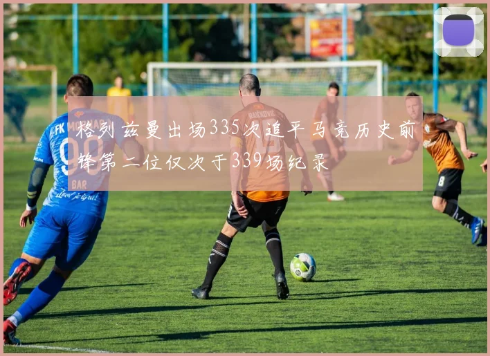 格列兹曼出场335次追平马竞历史前锋第二位仅次于339场纪录