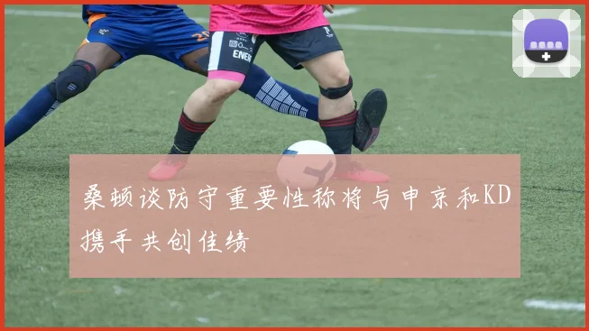 桑顿谈防守重要性称将与申京和KD携手共创佳绩