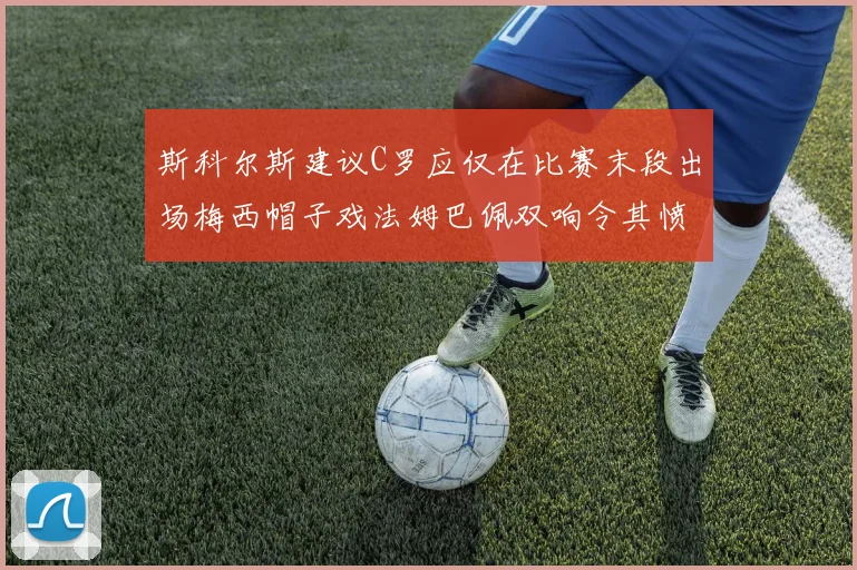 斯科尔斯建议C罗应仅在比赛末段出场梅西帽子戏法姆巴佩双响令其愤怒
