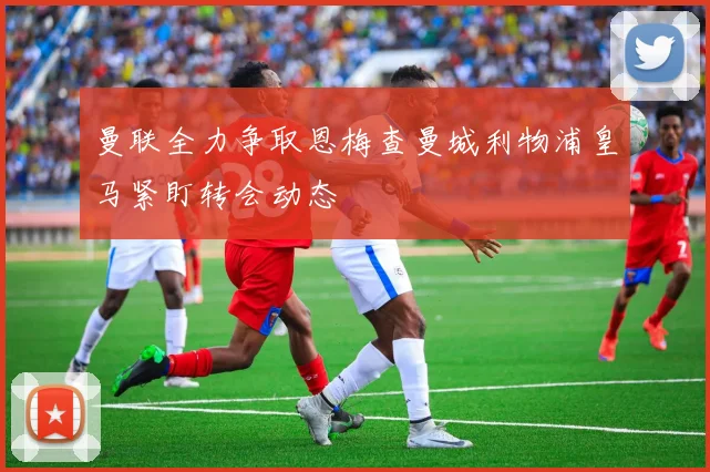 曼联全力争取恩梅查曼城利物浦皇马紧盯转会动态