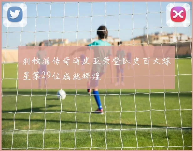 利物浦传奇海皮亚荣登队史百大球星第29位成就辉煌