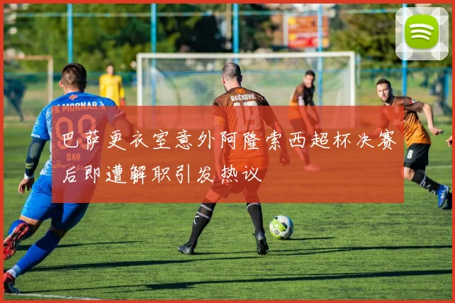 巴萨更衣室意外阿隆索西超杯决赛后即遭解职引发热议