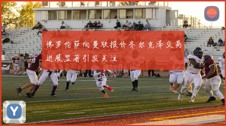 佛罗伦萨向曼联报价齐尔克泽交易进展显著引发关注