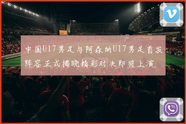 中国U17男足与阿森纳U17男足首发阵容正式揭晓精彩对决即将上演