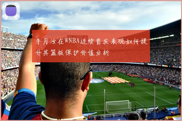 李月汝在WNBA连续首发表现如何提升其篮板保护价值分析